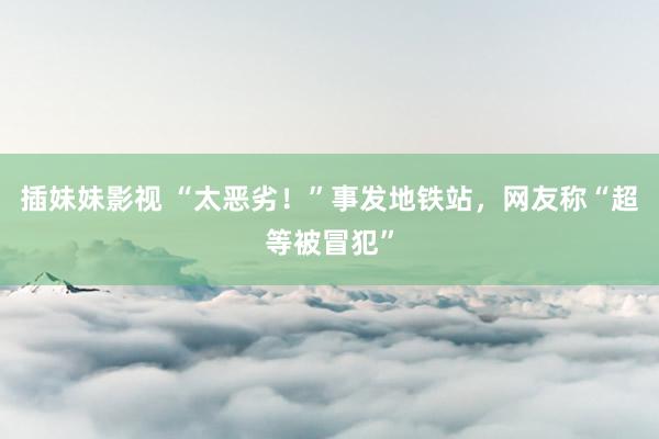 插妹妹影视 “太恶劣！”事发地铁站，网友称“超等被冒犯”