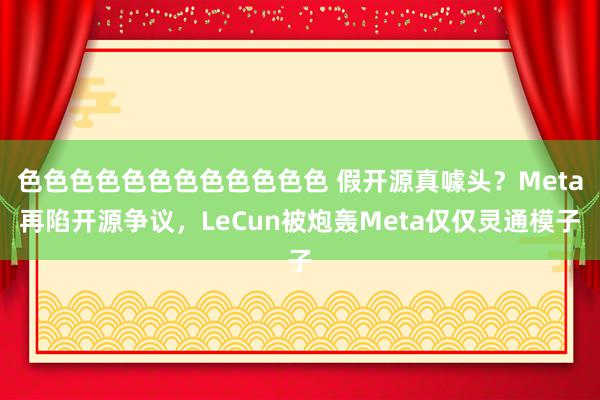 色色色色色色色色色色色色 假开源真噱头？Meta再陷开源争议，LeCun被炮轰Meta仅仅灵通模子
