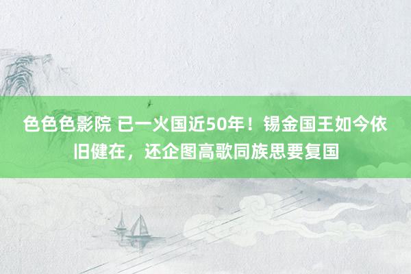 色色色影院 已一火国近50年！锡金国王如今依旧健在，还企图高歌同族思要复国