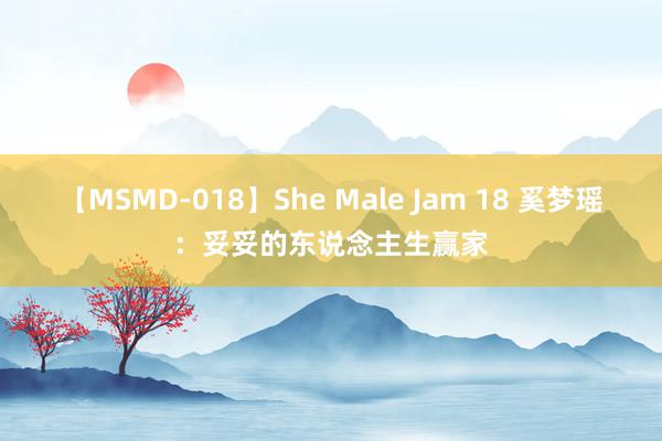 【MSMD-018】She Male Jam 18 奚梦瑶:妥妥的东说念主生赢家