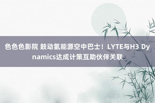 色色色影院 鼓动氢能源空中巴士！LYTE与H3 Dynamics达成计策互助伙伴关联