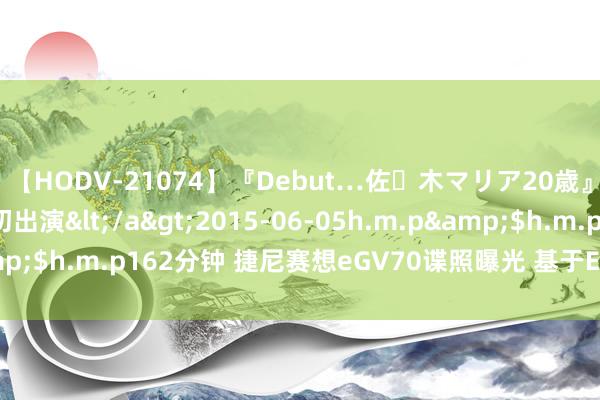 【HODV-21074】『Debut…佐々木マリア20歳』 現役女子大生AV初出演</a>2015-06-05h.m.p&$h.m.p162分钟 捷尼赛想eGV70谍照曝光 基于E-GMP平台打造