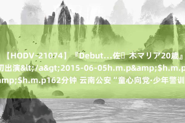 【HODV-21074】『Debut…佐々木マリア20歳』 現役女子大生AV初出演</a>2015-06-05h.m.p&$h.m.p162分钟 云南公安“童心向党·少年警训”夏日营开营