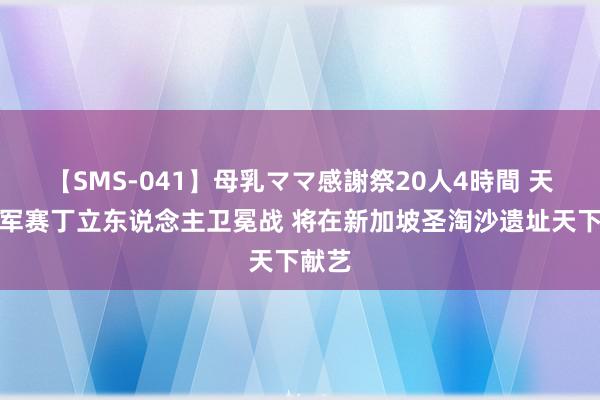【SMS-041】母乳ママ感謝祭20人4時間 天下冠军赛丁立东说念主卫冕战 将在新加坡圣淘沙遗址天下献艺