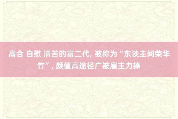 高合 自慰 清苦的富二代, 被称为“东谈主间荣华竹”, 颜值高途径广被雇主力捧