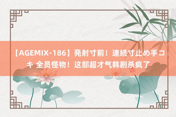 【AGEMIX-186】発射寸前!連続寸止め手コキ 全员怪物!这部超才气韩剧杀疯了