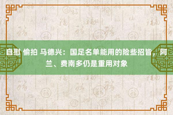 自慰 偷拍 马德兴：国足名单能用的险些招皆，阿兰、费南多仍是重用对象