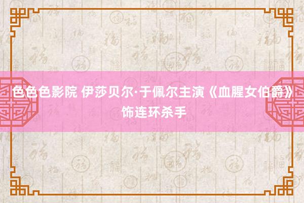 色色色影院 伊莎贝尔·于佩尔主演《血腥女伯爵》 饰连环杀手