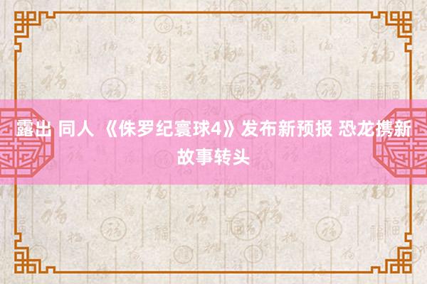 露出 同人 《侏罗纪寰球4》发布新预报 恐龙携新故事转头