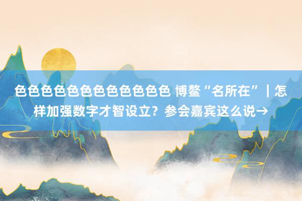 色色色色色色色色色色色色 博鳌“名所在”｜怎样加强数字才智设立？参会嘉宾这么说→