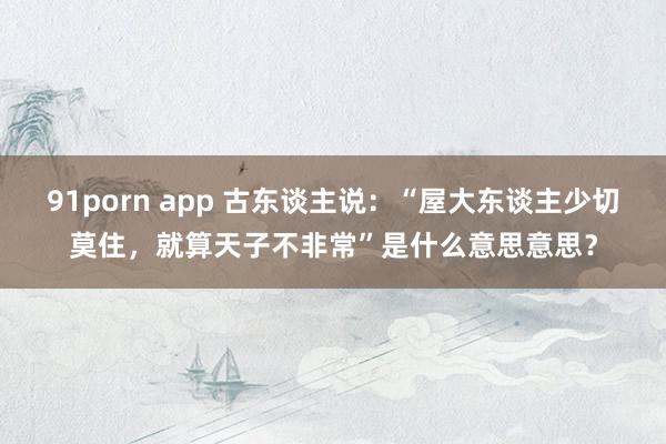 91porn app 古东谈主说：“屋大东谈主少切莫住，就算天子不非常”是什么意思意思？