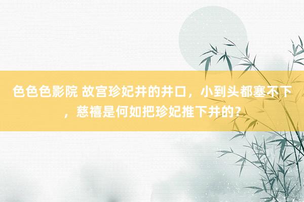 色色色影院 故宫珍妃井的井口，小到头都塞不下，慈禧是何如把珍妃推下井的？