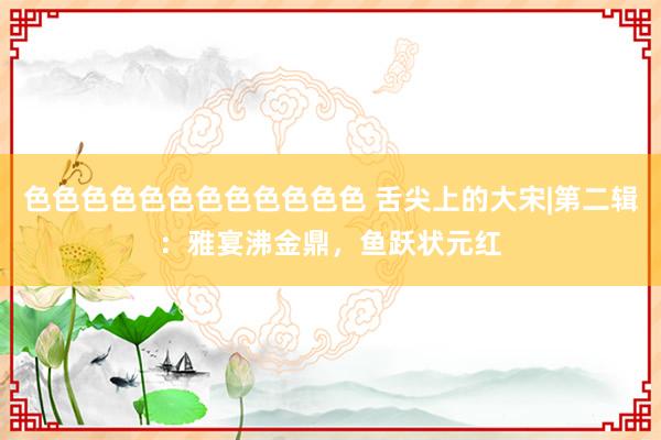 色色色色色色色色色色色色 舌尖上的大宋|第二辑：雅宴沸金鼎，鱼跃状元红