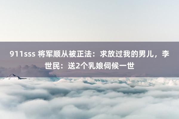 911sss 将军顺从被正法：求放过我的男儿，李世民：送2个乳娘伺候一世