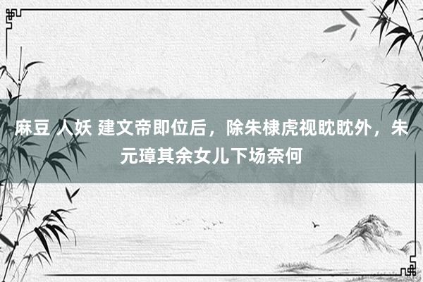 麻豆 人妖 建文帝即位后，除朱棣虎视眈眈外，朱元璋其余女儿下场奈何