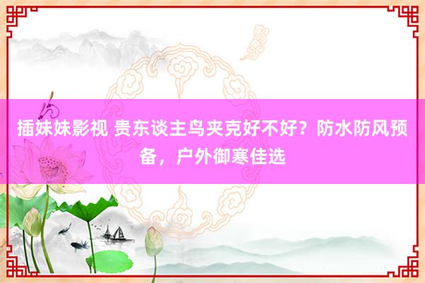 插妹妹影视 贵东谈主鸟夹克好不好？防水防风预备，户外御寒佳选