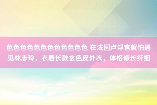 色色色色色色色色色色色色 在法国卢浮宫就怕遇见林志玲，衣着长款玄色皮外衣，体格修长纤细