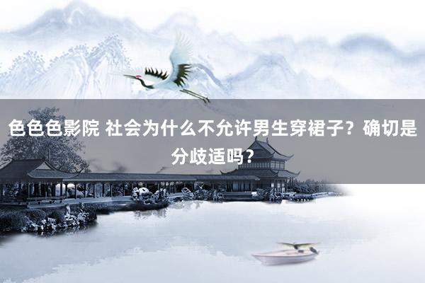 色色色影院 社会为什么不允许男生穿裙子？确切是分歧适吗？
