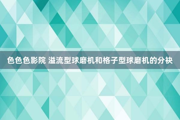 色色色影院 溢流型球磨机和格子型球磨机的分袂