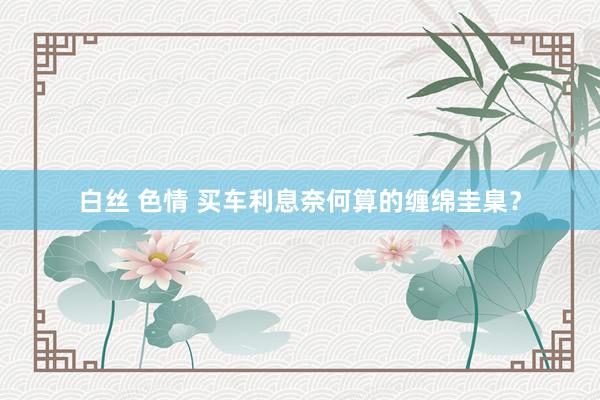 白丝 色情 买车利息奈何算的缠绵圭臬？