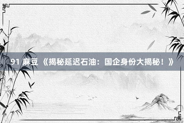 91 麻豆 《揭秘延迟石油：国企身份大揭秘！》