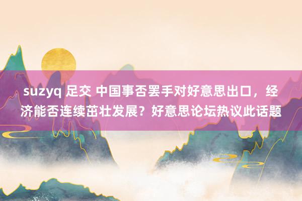 suzyq 足交 中国事否罢手对好意思出口，经济能否连续茁壮发展？好意思论坛热议此话题