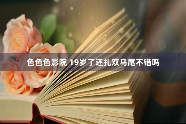 色色色影院 19岁了还扎双马尾不错吗
