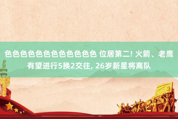 色色色色色色色色色色色色 位居第二! 火箭、老鹰有望进行5换2交往, 26岁新星将离队