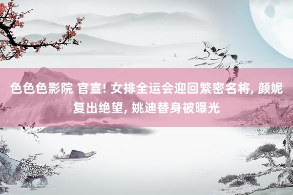 色色色影院 官宣! 女排全运会迎回繁密名将, 颜妮复出绝望, 姚迪替身被曝光