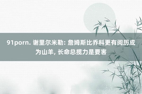 91porn. 谢里尔米勒: 詹姆斯比乔科更有阅历成为山羊, 长命总揽力是要害