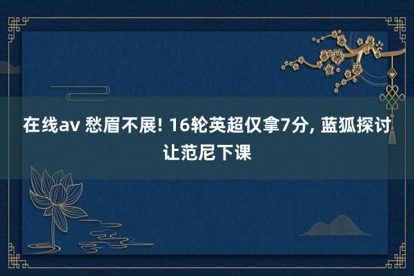 在线av 愁眉不展! 16轮英超仅拿7分, 蓝狐探讨让范尼下课