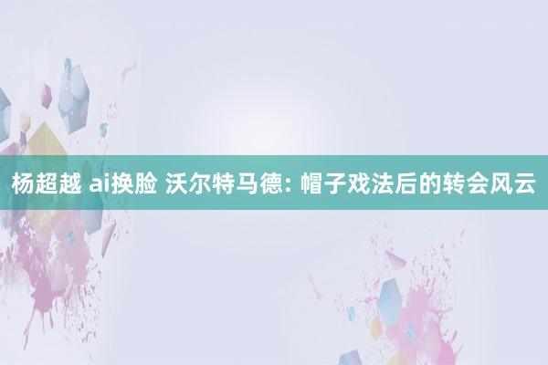 杨超越 ai换脸 沃尔特马德: 帽子戏法后的转会风云
