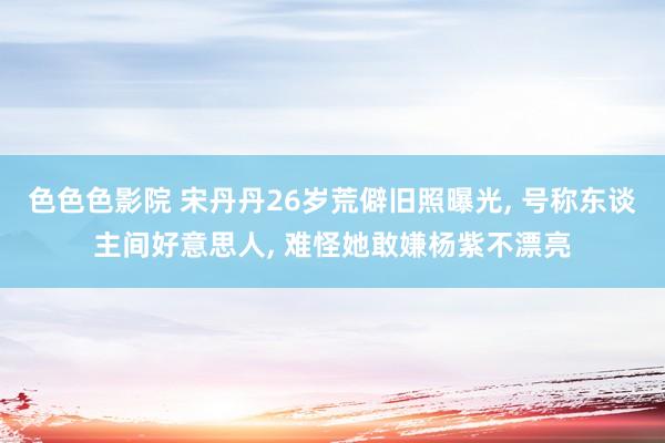 色色色影院 宋丹丹26岁荒僻旧照曝光, 号称东谈主间好意思人, 难怪她敢嫌杨紫不漂亮