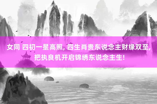 女同 四初一星高照, 四生肖贵东说念主财缘双至, 把执良机开启锦绣东说念主生!
