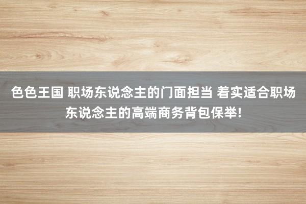 色色王国 职场东说念主的门面担当 着实适合职场东说念主的高端商务背包保举!