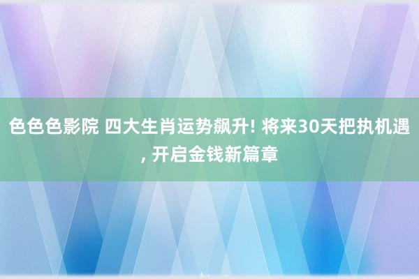 色色色影院 四大生肖运势飙升! 将来30天把执机遇, 开启金钱新篇章