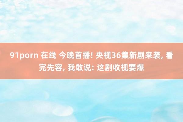 91porn 在线 今晚首播! 央视36集新剧来袭, 看完先容, 我敢说: 这剧收视要爆