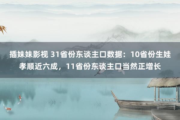 插妹妹影视 31省份东谈主口数据：10省份生娃孝顺近六成，11省份东谈主口当然正增长