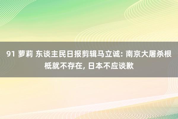 91 萝莉 东谈主民日报剪辑马立诚: 南京大屠杀根柢就不存在, 日本不应谈歉