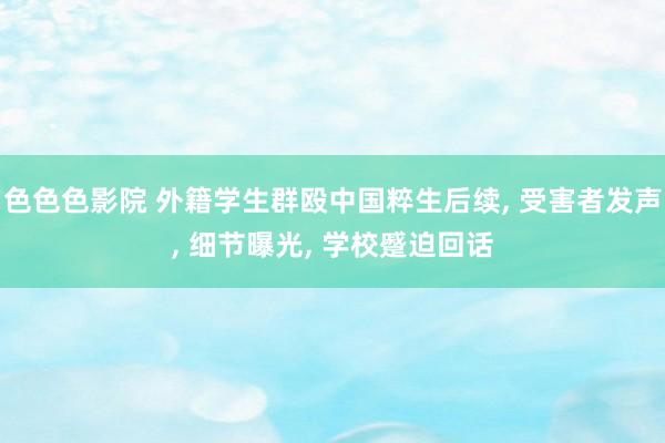 色色色影院 外籍学生群殴中国粹生后续, 受害者发声, 细节曝光, 学校蹙迫回话