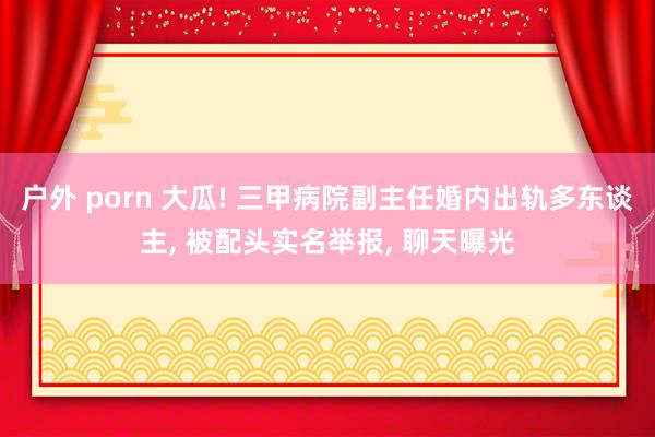 户外 porn 大瓜! 三甲病院副主任婚内出轨多东谈主, 被配头实名举报, 聊天曝光