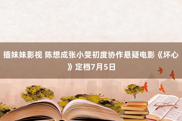 插妹妹影视 陈想成张小斐初度协作悬疑电影《坏心》定档7月5日