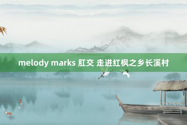 melody marks 肛交 走进红枫之乡长溪村