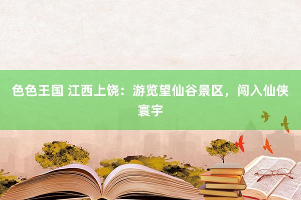 色色王国 江西上饶：游览望仙谷景区，闯入仙侠寰宇