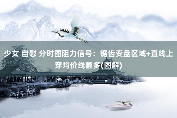 少女 自慰 分时图阻力信号：锯齿变盘区域+直线上穿均价线翻多(图解)
