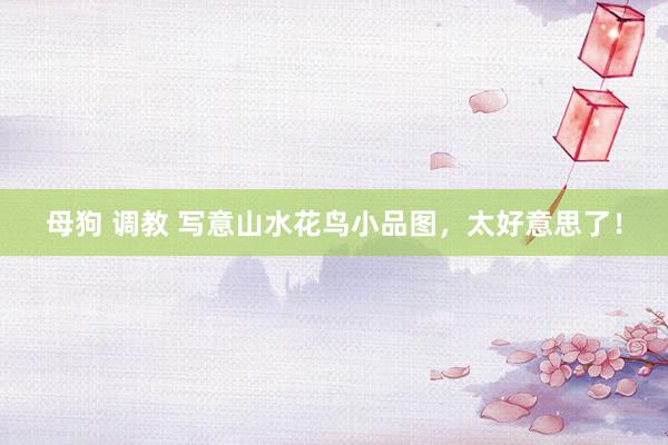 母狗 调教 写意山水花鸟小品图，太好意思了！