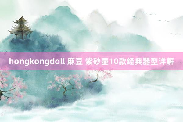 hongkongdoll 麻豆 紫砂壶10款经典器型详解
