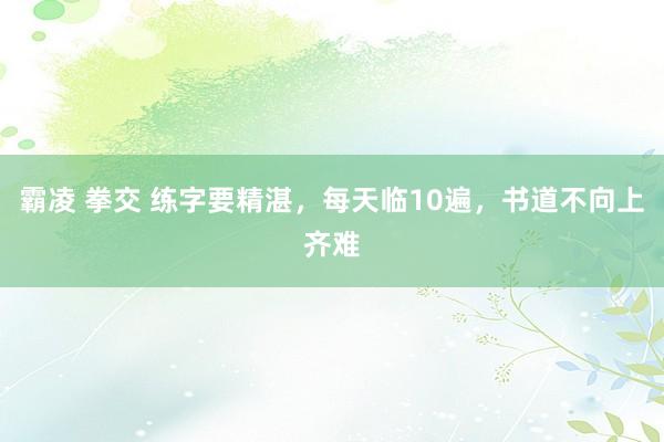 霸凌 拳交 练字要精湛，每天临10遍，书道不向上齐难