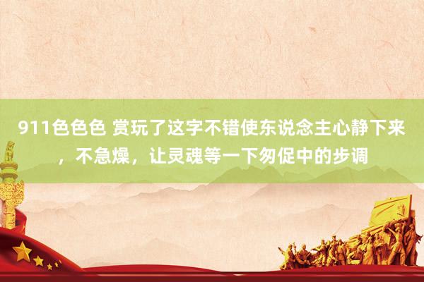 911色色色 赏玩了这字不错使东说念主心静下来，不急燥，让灵魂等一下匆促中的步调
