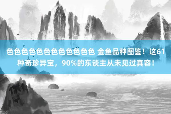 色色色色色色色色色色色色 金鱼品种图鉴！这61种奇珍异宝，90%的东谈主从未见过真容！